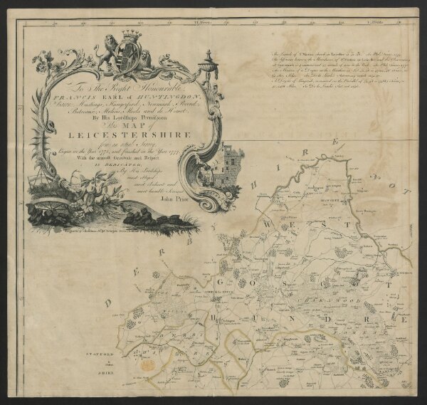 To the right honourable Francis, earl of Huntingdon, baron Hastings, Hungerford, Newmark, Peverel, Botreaux, Molins, Moels and de Homet. By his Lordships permission, this map of Leicestershire from an actual survey began in the year 1775 and finished in the year 1777, with the utmost gratitude and respect is dedicated by His Lordship's most obliged, most obedient and most humble servant, John Prior